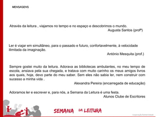 MENSAGENS




Através da leitura , viajamos no tempo e no espaço e descobrimos o mundo.
                                                              Augusta Santos (profª)



Ler é viajar em simultâneo, para o passado e futuro, confortavelmente, à velocidade
ilimitada da imaginação.
                                                                António Mesquita (prof.)


Sempre gostei muito da leitura. Adorava as bibliotecas ambulantes, no meu tempo de
escola, ansiava pela sua chegada, e tratava com muito carinho os meus amigos livros
aos quais, hoje, devo parte do meu saber. Sem eles não sabia ler, nem construir com
sucesso a minha vida .
                                         Alexandra Pereira (encarregada de educação)

Adoramos ler e escrever e, para nós, a Semana da Leitura é uma festa.
                                                           Alunos Clube de Escritores
 