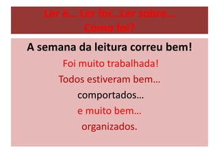Ler é… Ler foi…Ler sobre…
Como foi?
A semana da leitura correu bem!
Foi muito trabalhada!
Todos estiveram bem…
comportados…
e muito bem…
organizados.
 