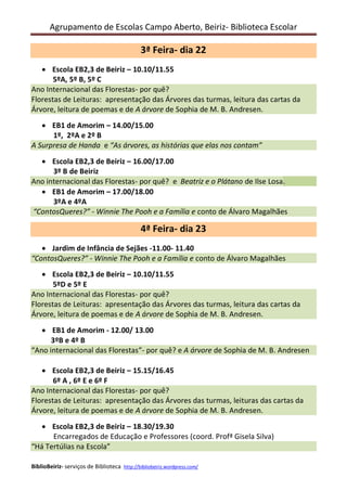 Agrupamento de Escolas Campo Aberto, Beiriz- Biblioteca Escolar

3ª Feira- dia 22
     Escola EB2,3 de Beiriz – 10.10/11.55
       5ºA, 5º B, 5º C
Ano Internacional das Florestas- por quê?
Florestas de Leituras: apresentação da Árvore da turma, leitura da carta da Árvore,
leitura de poemas e de A árvore de Sophia de M. B. Andresen.
    EB1 de Amorim – 14.00/15.00
      1º, 2ºA e 2º B
A Surpresa de Handa e “As árvores, as histórias que elas nos contam”
   Escola EB2,3 de Beiriz – 16.00/17.00
      3º B de Beiriz
Ano internacional das Florestas- por quê? e Beatriz e o Plátano de Ilse Losa.
   EB1 de Amorim – 17.00/18.00
      3ºA e 4ºA
“ContosQueres?” - Winnie The Pooh e a Família e conto de Álvaro Magalhães

4ª Feira- dia 23
    Jardim de Infância de Sejães -11.00- 11.40
“ContosQueres?” - Winnie The Pooh e a Família e conto de Álvaro Magalhães
     Escola EB2,3 de Beiriz – 10.10/11.55
       5ºD e 5º C
Ano Internacional das Florestas- por quê?
Florestas de Leituras: apresentação da Árvore da turma, leitura da carta da Árvore,
leitura de poemas e de A árvore de Sophia de M. B. Andresen.
    EB1 de Amorim - 12.00/ 13.00
      3ºB e 4º B
“Ano internacional das Florestas”- por quê? e A árvore de Sophia de M. B. Andresen

     Escola EB2,3 de Beiriz – 15.15/16.45
       6º A , 6º E e 6º F
Ano Internacional das Florestas- por quê?
Florestas de Leituras: apresentação da Árvore da turma, leitura da carta da Árvore,
leitura de poemas e de A árvore de Sophia de M. B. Andresen.
    Escola EB2,3 de Beiriz – 18.30/19.30
      Encarregados de Educação e Professores (coord. Profª Gisela Silva)
“Há Tertúlia na Escola”

BiblioBeiriz- serviços de Biblioteca http://bibliobeiriz.wordpress.com/
 