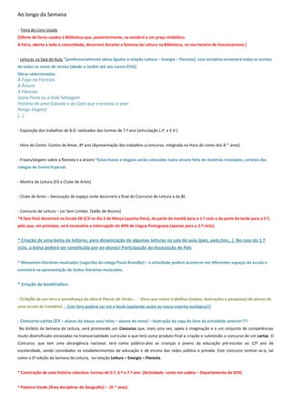 Ao longo da Semana

- Feira do Livro Usado
[Oferta de livros usados à Biblioteca que, posteriormente, os venderá a um preço simbólico.
A Feira, aberta a toda a comunidade, decorrerá durante a Semana da Leitura na Biblioteca, no seu horário de funcionameno.]


- Leituras na Sala de Aula *[preferencialmente obras ligadas à relação Leitura – Energia – Floresta]: esta iniciativa envolverá todas as turmas
de todos os níveis de ensino (desde o Jardim até aos cursos EFA)]
Obras seleccionadas:
À Fogo na Floresta
A Árvore
A Floresta
Sexta-Feira ou a Vida Selvagem
História de uma Gaivota e do Gato que a ensinou a voar
Perigo Vegetal
(…)


- Exposição dos trabalhos de B.D. realizados das turmas de 7.º ano [articulação L.P. e E.V.]


- Hora do Conto: Contos de Amor, 8º ano [Apresentação dos trabalhos a concurso, integrada na Hora do conto dos 8.os anos].


- Frases/slogans sobre a floresta e a árvore *Estas frases e slogans serão colocados numa árvore feita de matérias reciclados, cortesia das
colegas de Ensino Especial.


- Montra da Leitura [EV e Clube de Artes]


- Clube de Artes – Decoração do espaço onde decorrerá a final do Concurso de Leitura e da BE


- Concurso de Leitura – Ler Sem Limites [Salão de Alunos]
*A fase final decorrerá na Escola EB 2/3 no dia 2 de Março (quarta-feira), da parte da manhã para o 1.º ciclo e da parte da tarde para o 2.º,
pelo que, em princípio, será necessária a interrupção do APA de Língua Portuguesa [apenas para o 2.º ciclo].


* Criação de uma bolsa de leitores, para dinamização de algumas leituras na sala de aula [pais, avós,tios…]. No caso do 1.º
ciclo, a bolsa poderá ser constituída por ex-alunos! Participação da Associação de Pais


* Momentos literários musicados [sugestão da colega Paula Brandão] – a actividade poderá acontecer em diferentes espaços da escola e
consistirá na apresentação de textos literários musicados.


* Criação de booktrailers


- Criação de um livro à semelhança da obra A Poesia do Verde… - [livro que reúne trabalhos (textos, ilustrações e pesquisas) de alunos de
uma escola de Canidelo] - Este livro poderá ser um e-book (apelando assim ao nosso espírito ecológico!!)


- Concurso cartaz [EV – alunos de oitavo ano/ telas – alunos do nono] – Ilustração da capa do livro da actividade anterior???
No âmbito da Semana da Leitura, será promovido um Concurso que, mais uma vez, apela à imaginação e a um conjunto de competências
muito diversificado enraizadas na transversalidade curricular e que terá como produto final a criação e submissão a concurso de um cartaz. O
Concurso, que tem uma abrangência nacional, terá como público-alvo as crianças e jovens da educação pré-escolar ao 12º ano de
escolaridade, sendo convidados os estabelecimentos de educação e de ensino das redes pública e privada. Este concurso centrar-se-á, tal
como a 5ª edição da Semana da Leitura, na relação Leitura – Energia – Floresta.


* Construção de uma história colectiva: turmas do 5.º, 6.º e 7.º ano. [Actividade: conto em cadeia – Departamento de SCH]


* Palestra Verde [Área disciplinar de Geografia] – (9.os anos)
 