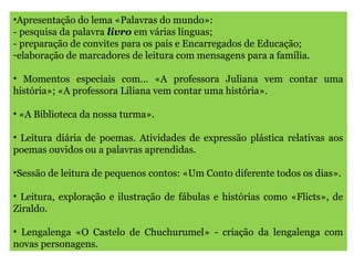 •Apresentação do lema «Palavras do mundo»:
- pesquisa da palavra livro em várias línguas;
- preparação de convites para os pais e Encarregados de Educação;
-elaboração de marcadores de leitura com mensagens para a família.
• Momentos especiais com… «A professora Juliana vem contar uma
história»; «A professora Liliana vem contar uma história».
• «A Biblioteca da nossa turma».
• Leitura diária de poemas. Atividades de expressão plástica relativas aos
poemas ouvidos ou a palavras aprendidas.
•Sessão de leitura de pequenos contos: «Um Conto diferente todos os dias».
• Leitura, exploração e ilustração de fábulas e histórias como «Flicts», de
Ziraldo.
• Lengalenga «O Castelo de Chuchurumel» - criação da lengalenga com
novas personagens.
 