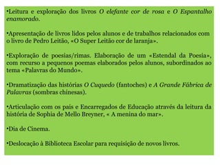 •Leitura e exploração dos livros O elefante cor de rosa e O Espantalho
enamorado.
•Apresentação de livros lidos pelos alunos e de trabalhos relacionados com
o livro de Pedro Leitão, «O Super Leitão cor de laranja».
•Exploração de poesias/rimas. Elaboração de um «Estendal da Poesia»,
com recurso a pequenos poemas elaborados pelos alunos, subordinados ao
tema «Palavras do Mundo».
•Dramatização das histórias O Cuquedo (fantoches) e A Grande Fábrica de
Palavras (sombras chinesas).
•Articulação com os pais e Encarregados de Educação através da leitura da
história de Sophia de Mello Breyner, « A menina do mar».
•Dia de Cinema.
•Deslocação à Biblioteca Escolar para requisição de novos livros.
 