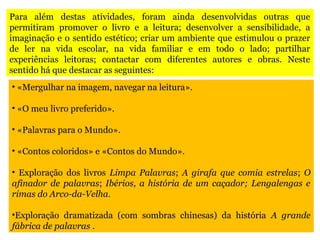 Para além destas atividades, foram ainda desenvolvidas outras que
permitiram promover o livro e a leitura; desenvolver a sensibilidade, a
imaginação e o sentido estético; criar um ambiente que estimulou o prazer
de ler na vida escolar, na vida familiar e em todo o lado; partilhar
experiências leitoras; contactar com diferentes autores e obras. Neste
sentido há que destacar as seguintes:
• «Mergulhar na imagem, navegar na leitura».
• «O meu livro preferido».
• «Palavras para o Mundo».
• «Contos coloridos» e «Contos do Mundo».
• Exploração dos livros Limpa Palavras; A girafa que comia estrelas; O
afinador de palavras; Ibérios, a história de um caçador; Lengalengas e
rimas do Arco-da-Velha.
•Exploração dramatizada (com sombras chinesas) da história A grande
fábrica de palavras .
 