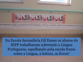 Na Escola Secundária Gil Eanes os alunos do
IEFP trabalharam sobretudo a Língua
Portuguesa, espalhando pela escola frases
sobre a Língua, a leitura, os livros!
 