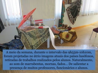 A meio da semana, durante o intervalo das 9h55m-10h10m,
foram projetadas no átrio imagens atuais dos países lusófonos,
retiradas de trabalhos realizados pelos alunos. Naturalmente,
ao som de marrabentas, mornas, fados… De salientar a
presença de muitos professores, funcionários e alunos.
 