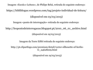 Imagem «Escola e Leitura», de Philipe Behá, retirada do seguinte endereço:
https://bibliblogue.wordpress.com/tag/projeto-individual-de-leitura/
(disponível em 03/03/2015)
Imagem «ponto de interrogação» retirada do seguinte endereço:
http://leopontodeinterrogacao.blogspot.pt/2010_06_01_archive.html
(disponível em 19/03/2015)
Imagem da Torre Eiffel retirada do seguinte endereço:
http://pt.clipartlogo.com/premium/detail/vector-silhouette-of-berlin-
tv_24628009.html
(disponível em 19/03/2015)
 
