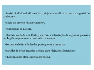 •Registo individual «O meu livro viajante» e «O livro que mais gostei de
conhecer».
•Início do projeto «Mala viajante».
•Olimpíadas da Leitura.
•História contada em Português com a introdução de algumas palavras
em Inglês, seguindo-se a ilustração da mesma.
•Pesquisa e leitura de lendas portuguesas e mundiais.
•Partilha de livros trazidos de casa para «leituras silenciosas».
•«Leituras com alma»/recital de poesia.
 