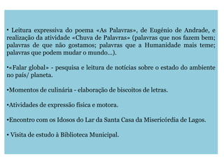 • Leitura expressiva do poema «As Palavras», de Eugénio de Andrade, e
realização da atividade «Chuva de Palavras» (palavras que nos fazem bem;
palavras de que não gostamos; palavras que a Humanidade mais teme;
palavras que podem mudar o mundo…).
•«Falar global» - pesquisa e leitura de notícias sobre o estado do ambiente
no país/ planeta.
•Momentos de culinária - elaboração de biscoitos de letras.
•Atividades de expressão física e motora.
•Encontro com os Idosos do Lar da Santa Casa da Misericórdia de Lagos.
• Visita de estudo à Biblioteca Municipal.
 