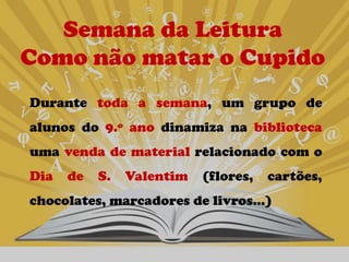 Semana da Leitura
Como não matar o Cupido
Durante toda a semana, um grupo de
alunos do 9.º ano dinamiza na biblioteca
uma venda de material relacionado com o
Dia   de   S.   Valentim   (flores,   cartões,
chocolates, marcadores de livros…)
 