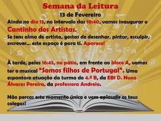 Semana da Leitura
                      13 de Fevereiro
Ainda no dia 13, no intervalo das 10:40, vamos inaugurar o
Cantinho dos Artistas.
Se tens alma de artista, gostas de desenhar, pintar, esculpir,
escrever… este espaço é para ti. Aparece!


À tarde, pelas 16:45, no pátio, em frente ao bloco A, vamos
ter o musical “Somos filhos de Portugal”. Uma
espantosa atuação da turma do 4.º B, da EB1 D. Nuno
Álvares Pereira, da professora Andreia.

Não percas este momento único e vem aplaudir os teus
colegas!
 