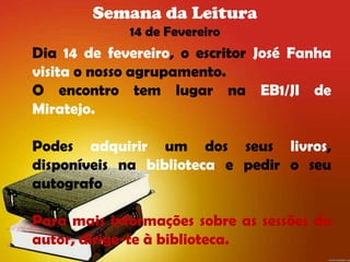 Semana da Leitura
             14 de Fevereiro
Dia 14 de fevereiro, o escritor José Fanha
visita o nosso agrupamento.
O encontro tem lugar na EB1/JI de
Miratejo.

Podes adquirir um dos seus livros,
disponíveis na biblioteca e pedir o seu
autografo

Para mais informações sobre as sessões do
autor, dirige-te à biblioteca.
 