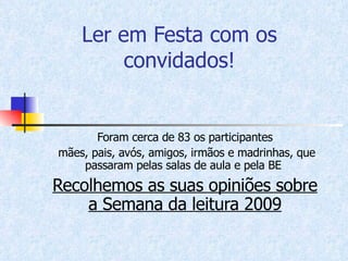 Ler em Festa com os convidados! Foram cerca de 83 os participantes mães, pais, avós, amigos, irmãos e madrinhas, que passaram pelas salas de aula e pela BE  Recolhemos as suas opiniões sobre a Semana da leitura 2009 