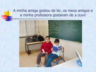 A minha amiga gostou de ler, os meus amigos e a minha professora gostaram de a ouvir 