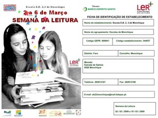 FICHA DE IDENTIFICAÇÃO DE ESTABELECIMENTO Nome do estabelecimento:  Escola E.B. 2, 3 de Monchique Código estabelecimento: 344837 Código GEPE: 809941 Nome do agrupamento: Escolas de Monchique Morada: Estrada de Sabóia 8550 Monchique Fax: 282912198 Telefone: 282912161 E-mail: eb23monchique@mail.telepac.pt Concelho: Monchique Distrito: Faro Semana da Leitura: 02 / 03 / 2009 a 10 / 03 / 2009 