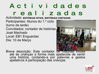 A c t i v i d a d e s
   r e a l i z a d a s
Actividade: hIstórIas dItas, hIstórIas contadas
Participantes: Alunos do 1.º ciclo
(turno da tarde)
Convidados: contador de histórias
José Machado
Local: EB1 Enguardas
Dia: 10 de Março


Breve descrição: Este contador de histórias trouxe
  até às crianças a forma mais apetecida de sentir
  uma história, contando-a por palavras e gestos
  apelativos à participação das crianças.
 