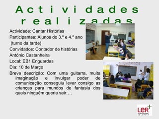 A c t i v i d a d e s
   r e a l i z a d a s
Actividade: Cantar Histórias
Participantes: Alunos do 3.º e 4.º ano
(turno da tarde)
Convidados: Contador de histórias
António Castanheira
Local: EB1 Enguardas
Dia: 10 de Março
Breve descrição: Com uma guitarra, muita
   imaginação     e    invulgar     poder de
   comunicação conseguiu levar consigo as
   crianças para mundos de fantasia dos
   quais ninguém queria sair….
 