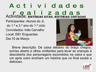 A c t i v i d a d e s
    r e a l i dItas, hIstórIasa s
Actividade: hIstórIas
                      z a d contadas
Participantes: Alunos do JI,
 do 1.º e 2.º ano do 1.º ciclo
Convidados: Inês Carvalho
Local: EB1 Enguardas
Dia:10 de Março

    Breve descrição: De caixa debaixo do braço chegou,
  sorriso aberto e olhos cintilantes para levar as crianças à
  descoberta dos personagens escondidos na caixa e que
  um após outro enchiam um história que no final soube a
  delicioso.
 