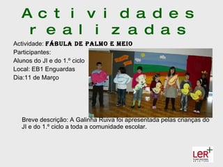 A c t i v i d a d e s
   r e a l i z a d a s
Actividade: fábula de PalMo e MeIo
Participantes:
Alunos do JI e do 1.º ciclo
Local: EB1 Enguardas
Dia:11 de Março




  Breve descrição: A Galinha Ruiva foi apresentada pelas crianças do
  JI e do 1.º ciclo a toda a comunidade escolar.
 