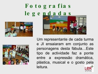 F o t o g r a f ia s
le g e n d a d a s



     Um representante de cada turma
     e JI ensaiaram em conjunto as
     personagens desta fábula…Este
     tipo de actividade faz a ponte
     entre a expressão dramática,
     plástica, musical e o gosto pela
     leitura.
 