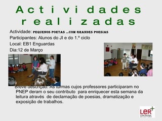 A c t i v i d a d e s
   r e a l i z a d a s
Actividade: Pequenos Poetas …coM grandes PoesIas
Participantes: Alunos do JI e do 1.º ciclo
Local: EB1 Enguardas
Dia:12 de Março




  Breve descrição: As turmas cujos professores participaram no
  PNEP deram o seu contributo para enriquecer esta semana da
  leitura através de declamação de poesias, dramatização e
  exposição de trabalhos.
 