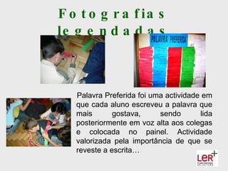 F o t o g r a f ia s
le g e n d a d a s



   Palavra Preferida foi uma actividade em
   que cada aluno escreveu a palavra que
   mais       gostava,     sendo       lida
   posteriormente em voz alta aos colegas
   e colocada no painel. Actividade
   valorizada pela importância de que se
   reveste a escrita…
 