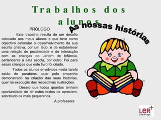 T r a b a lh o s d o s
                         a lu n o s
                 PRÓLOGO
          Este trabalho resulta de um desafio
colocado aos meus alunos e que teve como
objectivo estimular o desenvolvimento da sua
escrita criativa, por um lado, e de estabelecer
uma relação de proximidade e de interacção
com as crianças do Jardim de Infância,
pertencente a esta escola, por outro. Foi para
essas crianças que este livro foi criado.
       Todos os alunos envolvidos nesta tarefa
estão de parabéns, quer pelo empenho
demonstrado na criação das suas histórias,
quer na execução das respectivas ilustrações.
            Desejo que todos quantos tenham
oportunidade de ler estes textos os apreciem,
sobretudo os mais pequeninos.
                                  A professora
 