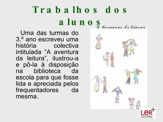T r a b a lh o s d o s
             a lu n o A Aventura da leitura
                      s
   Uma das turmas do
3.º ano escreveu uma
história        colectiva
intitulada “A aventura
da leitura”, ilustrou-a
e pô-la à disposição
na      biblioteca     da
escola para que fosse
lida e apreciada pelos
frequentadores         da
mesma.
 