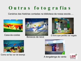 O u t r a s f o t o g r a f ia s
       Cenários das histórias contadas na biblioteca da nossa escola….




   Casa-às-costas                                O livro que perdeu as vogais
                             Bonecos de neve




Como se faz cor de laranja
                                           A lengalenga do vento
 