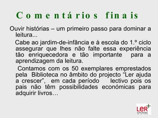 C o m e n t á r io s f in a is
Ouvir histórias – um primeiro passo para dominar a
 leitura...
 Cabe ao jardim-de-infância e à escola do 1.º ciclo
 assegurar que lhes não falte essa experiência
 tão enriquecedora e tão importante para a
 aprendizagem da leitura.
  Contamos com os 50 exemplares emprestados
 pela Biblioteca no âmbito do projecto “Ler ajuda
 a crescer”, em cada período        lectivo pois os
 pais não têm possibilidades económicas para
 adquirir livros…
 