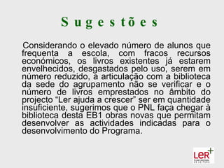 S u g e s tõ e s
Considerando o elevado número de alunos que
frequenta a escola, com fracos recursos
económicos, os livros existentes já estarem
envelhecidos, desgastados pelo uso, serem em
número reduzido, a articulação com a biblioteca
da sede do agrupamento não se verificar e o
número de livros emprestados no âmbito do
projecto “Ler ajuda a crescer” ser em quantidade
insuficiente, sugerimos que o PNL faça chegar à
biblioteca desta EB1 obras novas que permitam
desenvolver as actividades indicadas para o
desenvolvimento do Programa.
 