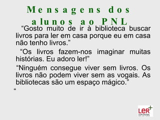 Me ns a g e ns d o s
   a lu n o s a o P N L
    “Gosto muito de ir à biblioteca buscar
 livros para ler em casa porque eu em casa
 não tenho livros.”
   “Os livros fazem-nos imaginar muitas
 histórias. Eu adoro ler!”
  “Ninguém consegue viver sem livros. Os
 livros não podem viver sem as vogais. As
 bibliotecas são um espaço mágico.”
“
 