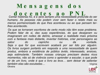 Me ns a g e ns d o s
    d histórias foi, énseráe s uma necessidade profunda do ser
 Contar
        o c e e t sempre a o P N L
humano. As pessoas não podem viver sem fazer o relato mais ou
menos pormenorizado do que lhes aconteceu ou ao que pensam ter-
lhes acontecido.
Os que se tornaram escritores de certo modo não têm esse problema.
Podem falar de si, das suas experiências, do que desejaram ou
imaginaram em noites de delírio, amassar a realidade mais próxima
com a fantasia mais distante, inventar histórias, criar personagens ao
sabor         do        capricho         ou          da        vontade.
Seja o que for que escrevam acabará por ser lido por alguém.
Os livros surgem portanto em resposta a uma necessidade de quem
produz, embora a existência de público ávido, interessado, ansioso,
seja estimulante. Também nossas crianças precisam destes ricos
momentos, não só de vivência como o aprender a escutar, o que pode
vir de um livro, onde é que o livro as leva… sem deixar de salientar
também elas são escutadas…                                       Virgínia
Oliveira
 