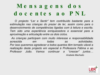 Me ns a g e ns d o s
   d o c e n te s a o P N L
    O projecto “Ler e Sentir” tem contribuído bastante para a
estimulação nas crianças do prazer de ler, assim como para o
desenvolvimento de competências ligadas com à leitura e escrita.
Tem sido uma experiência enriquecedora e essencial para a
aproximação e articulação entre os dois ciclos.
 As crianças participam com muito interesse e responsabilidade
acrescida         em         todas           as     actividades.
Por isso queremos agradecer a todos quantos têm tornado viável a
realização deste projecto em especial à Professora Fátima e ao
Professor João. Vamos continuar a “crescer” juntos…
                                           Anabela Machado
 
