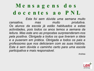 Me ns a g e ns d o s
  d o c e n te s a o P N L
             Esta foi sem dúvida uma semana muito
cansativa,         mas         muito         produtiva.
Os alunos da escola já estão habituados a estas
actividades, pois todos os anos temos a semana da
leitura. Mas este ano as propostas surpreenderam-nos
pela positiva. Obrigada a todos os que tiveram a ideia
e a puseram em prática. Obrigada a todos os pais e
professores que nos deliciaram com as suas história.
Este é sem dúvida o caminho certo para uma escola
participativa e mais responsável.
                                                  Andrea
 