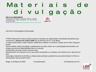 Ma t e r i a i s   d e
  d i v u l g a ç ã o
EB!/JI de ENGUARDAS
Agrupamento de Escolas Dr Francisco Sanches - 341540
Travessa do Taxa Telef 253 609120 Fax 253 609129
4710-449 Braga
e-mail: executivo@agrupamento-escolas-dr-francisco-sanches.pt




Aos Pais e Encarregados de Educação



O Plano Nacional de Leitura propôs a todas as escolas que organizassem actividades educativas para
comemorar a Semana da Leitura 2009 que irá decorrer de 9 a 13 de Março.
A nossa escola aderiu a esta iniciativa, destinada a celebrar e incentivar o prazer de ler entre crianças e
jovens.
Iremos realizar várias actividades e gostaríamos de poder contar com a participação das famílias e de
amigos que tenham disponibilidade para vir à escola.
Gostaríamos de poder contar convosco para:
•Apresentarem às crianças um livro que achem apropriado ou contarem uma história com o apoio de um
livro…
Caso algum elemento da família ou amigo possa participar, gostaríamos que preenchessem a ficha e a
devolvessem até ao próximo dia 6.

Braga, 2 de Março de 2009                      A Coordenadora                      O Presidente da C.E.I.
 