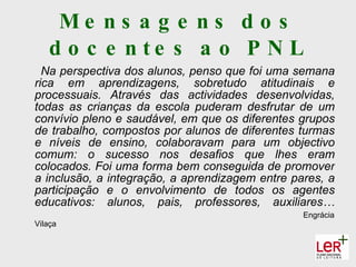 Me ns a g e ns d o s
   d o c e n te s a o P N L
  Na perspectiva dos alunos, penso que foi uma semana
rica em aprendizagens, sobretudo atitudinais e
processuais. Através das actividades desenvolvidas,
todas as crianças da escola puderam desfrutar de um
convívio pleno e saudável, em que os diferentes grupos
de trabalho, compostos por alunos de diferentes turmas
e níveis de ensino, colaboravam para um objectivo
comum: o sucesso nos desafios que lhes eram
colocados. Foi uma forma bem conseguida de promover
a inclusão, a integração, a aprendizagem entre pares, a
participação e o envolvimento de todos os agentes
educativos: alunos, pais, professores, auxiliares…
                                                 Engrácia
Vilaça
 