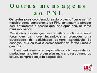 O u tra s m e n s a g e n s
        ao PNL
Os professores coordenadores do projecto “Ler e sentir”
nascido como componente do PNL continuam a abraçar
com entusiasmo o desafio que, ano após ano, se torna
mais motivador.
 Sensibilizar as crianças para a leitura continua a ser a
força que os move, levando-os a promover uma
diversidade de actividades sempre agradáveis às
crianças, que as leva a corresponder de forma única e
genuína.
    Esse entusiasmo e expectativas vão aumentando
gradualmente e têm o seu pico mais alto na semana da
leitura, sempre desejada e apetecida.
 