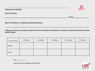 - --------------------------------------------------------------------------------------------------------------------------------------------------------------
Ficha para as famílias

Nome do Aluno

______________________________________________________________________ Turma _________________


Nome do familiar ou amigo que poderá participar _

______________________________________________________________________________________________

Indique, por favor, em cada dia, qual a hora em que poderá comparecer na escola e os períodos exactos de que
poderá dispor.




         Semana da Leitura                   9 de Março                         10 de Março                        11 de Março                         12 de Março   13 de Março



       Manhã:




       Tarde:




                     Data: ___/___/_______

                     Assinatura do Encarregado de Educação
 