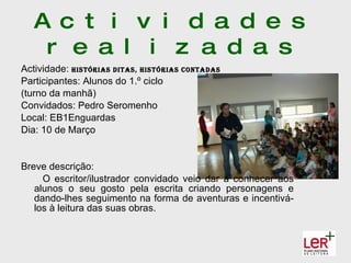 A c t i v i d a d e s
    r e a l i z a d a s
Actividade: hIstórIas dItas, hIstórIas contadas
Participantes: Alunos do 1.º ciclo
(turno da manhã)
Convidados: Pedro Seromenho
Local: EB1Enguardas
Dia: 10 de Março


Breve descrição:
     O escritor/ilustrador convidado veio dar a conhecer aos
   alunos o seu gosto pela escrita criando personagens e
   dando-lhes seguimento na forma de aventuras e incentivá-
   los à leitura das suas obras.
 