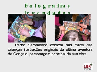 F o t o g r a f ia s
         le g e n d a d a s




    Pedro Seromenho colocou nas mãos das
crianças ilustrações originais da última aventura
de Gonçalo, personagem principal da sua obra.
 