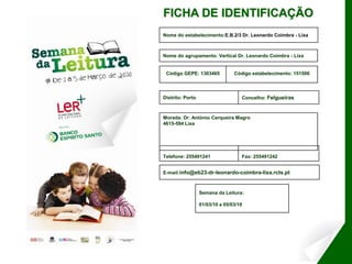 FICHA DE IDENTIFICAÇÃO
Nome do estabelecimento:E.B.2/3 Dr. Leonardo Coimbra - Lixa



Nome do agrupamento: Vertical Dr. Leonardo Coimbra - Lixa


 Código GEPE: 1303465            Código estabelecimento: 151506



Distrito: Porto                     Concelho: Felgueiras



Morada: Dr. António Cerqueira Magro
4615-594 Lixa




Telefone: 255491241                 Fax: 255491242


E-mail:info@eb23-dr-leonardo-coimbra-lixa.rcts.pt



                  Semana da Leitura:

                  01/03/10 a 05/03/10
 