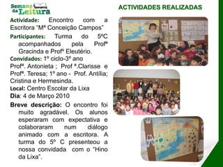 ACTIVIDADES REALIZADAS

Actividade:    Encontro     com     a
Escritora “Mª Conceição Campos”
Participantes: Turma do 5ºC
   acompanhados        pela     Profª
   Gracinda e Profº Eleutério.
Convidados: 1º ciclo-3º ano
Profª. Antonieta ; Prof ª.Clarisse e
Profª. Teresa; 1º ano - Prof. Antília;
Cristina e Hermesinda.
Local: Centro Escolar da Lixa
Dia: 4 de Março 2010
Breve descrição: O encontro foi
   muito agradável. Os alunos
   esperaram com expectativa e
   colaboraram       num     diálogo
   animado com a escritora. A
   turma do 5º C presenteou a
   nossa convidada com o “Hino
   da Lixa”.
 