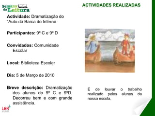 ACTIVIDADES REALIZADAS

Actividade: Dramatização do
“Auto da Barca do Inferno

Participantes: 9º C e 9º D

Convidados: Comunidade
  Escolar

Local: Biblioteca Escolar

Dia: 5 de Março de 2010

Breve descrição: Dramatização     É de louvar o trabalho
  dos alunos do 9º C e 9ºD.       realizado pelos alunos da
  Decorreu bem e com grande       nossa escola.
  assistência.
 