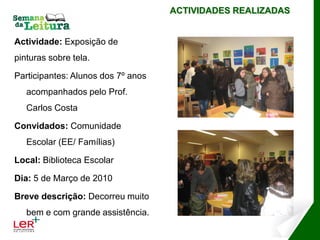 ACTIVIDADES REALIZADAS


Actividade: Exposição de
pinturas sobre tela.

Participantes: Alunos dos 7º anos
   acompanhados pelo Prof.
   Carlos Costa

Convidados: Comunidade
   Escolar (EE/ Famílias)

Local: Biblioteca Escolar

Dia: 5 de Março de 2010

Breve descrição: Decorreu muito
   bem e com grande assistência.
 