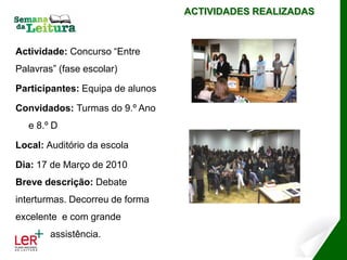 ACTIVIDADES REALIZADAS



Actividade: Concurso “Entre
Palavras” (fase escolar)

Participantes: Equipa de alunos

Convidados: Turmas do 9.º Ano
   e 8.º D

Local: Auditório da escola

Dia: 17 de Março de 2010
Breve descrição: Debate
interturmas. Decorreu de forma
excelente e com grande
        assistência.
 