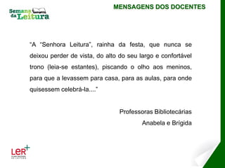 MENSAGENS DOS DOCENTES




“A “Senhora Leitura”, rainha da festa, que nunca se
deixou perder de vista, do alto do seu largo e confortável
trono (leia-se estantes), piscando o olho aos meninos,
para que a levassem para casa, para as aulas, para onde
quisessem celebrá-la....”


                                Professoras Bibliotecárias
                                        Anabela e Brígida
 