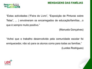 MENSAGENS DAS FAMÍLIAS




“Estas actividades (“Feira do Livro”, “Exposição de Pinturas sobre
Telas”, ... ) envolveram os encarregados de educação/famílias…o
que é sempre muito positivo.”
                                             (Manuela Gonçalves)


“Achei que o trabalho desenvolvido pela comunidade escolar foi
enriquecedor, não só para os alunos como para todas as famílias.”
                                               (Lurdes Rodrigues)
 