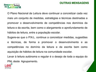 OUTRAS MENSAGENS


O Plano Nacional de Leitura deve continuar a concretizar cada vez
mais um conjunto de medidas, estratégias e técnicas destinadas a
promover o desenvolvimento de competências nos domínios da
leitura e da escrita, bem como o alargamento e aprofundamento de
hábitos de leitura, entre a população escolar.
Sugere-se que o P.N.L. continue a concretizar medidas, sugestões
e técnicas, de forma a promover o desenvolvimento e as
competências no domínio da leitura e da escrita bem como
aquisição de hábitos de leitura na comunidade escolar.
Levar à leitura autónoma e regular é o desejo de toda a equipa do
PNL deste Agrupamento.
 