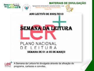 MATERIAIS DE DIVULGAÇÃO
                 Agrupamento de Escolas Dr. Leonardo Coimbra – Lixa
                      Biblioteca / Centro de Recursos Educativos
                                      Equipa PNL



              Ano Lectivo de 2009/2010




      Semana da Leitura



            Semana de 01 a 05 de Março



A Semana da Leitura foi divulgada através da afixação do
programa, cartazes e convites.
 