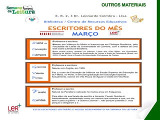 OUTROS MATERIAIS

                  E. B. 2, 3 Dr. Leonardo Coimbra – Lixa

          Biblioteca / Centro de Recursos Educativos


               ESCRITORES DO MÊS
                     MARÇO
                Professora e escritora.
Maria     da
                Nasceu em Valença do Minho e licenciou-se em Filologia Românica, pela
                Faculdade de Letras da Universidade de Coimbra, com a defesa de uma
Conceição       tese sobre Literatura Brasileira.
                Entre muitos outros, recebeu os prémios: Letras dos «Dez Mais», em Guimarães;
                Medalha de Mérito Cultural da Associação de Letras e Artes de Paranapuã (Brasil, em
Campos          2003); Poesia Lírica e Quadra da Associação Portuguesa de Poetas.




               Professora e escritora.
Gracinda       Nasceu em Angola, em 1969.

Valente        Fez o curso de Educação de Infância na Escola Superior de Educação de
               St.ª Maria, no Porto, e tem pós-graduação em Educação Especial.
Pontes         Actualmente, exerce em Vila Pouca de Aguiar e reside em Vila Real.




               Professor e escritor.
Fausto         Natural de Penafiel e radicado há muitos anos em Felgueiras.

               Para além da sua faceta de escritor e docente, Fausto Quintas é,
               habitualmente, apresentado como um menino que cresceu e que, um dia,
Quintas        teve ir para a guerra – a Guerra Colonial –, não porque quisesse ir, mas
               porque o obrigaram a ir…


ESTES ESCRITORES VISITARÃO O NOSSO AGRUPAMENTO NA SEMANA DA LEITURA
 